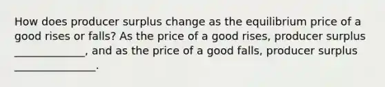 How does producer surplus change as the equilibrium price of a good rises or falls? As the price of a good rises, producer surplus _____________, and as the price of a good falls, producer surplus _______________.