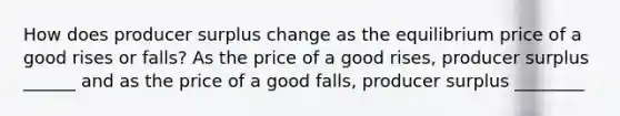 How does producer surplus change as the equilibrium price of a good rises or​ falls? As the price of a good​ rises, producer surplus ______ and as the price of a good​ falls, producer surplus ________