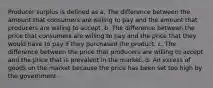 Producer surplus is defined as a. The difference between the amount that consumers are willing to pay and the amount that producers are willing to accept. b. The difference between the price that consumers are willing to pay and the price that they would have to pay if they purchased the product. c. The difference between the price that producers are willing to accept and the price that is prevalent in the market. d. An excess of goods on the market because the price has been set too high by the government.