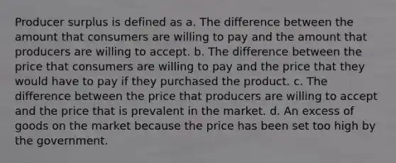 Producer surplus is defined as a. The difference between the amount that consumers are willing to pay and the amount that producers are willing to accept. b. The difference between the price that consumers are willing to pay and the price that they would have to pay if they purchased the product. c. The difference between the price that producers are willing to accept and the price that is prevalent in the market. d. An excess of goods on the market because the price has been set too high by the government.