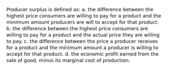 Producer surplus is defined as: a. the difference between the highest price consumers are willing to pay for a product and the minimum amount producers are will to accept for that product. b. the difference between the highest price consumers are willing to pay for a product and the actual price they are willing to pay. c. the difference between the price a producer receives for a product and the minimum amount a producer is willing to accept for that product. d. the economic profit earned from the sale of good, minus its marginal cost of production.