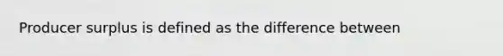 Producer surplus is defined as the difference between