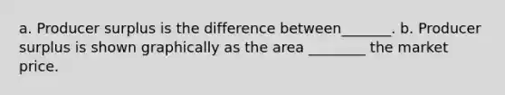 a. Producer surplus is the difference between_______. b. Producer surplus is shown graphically as the area ________ the market price.