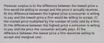 Producer surplus is A) the difference between the lowest price a firm would be willing to accept and the price it actually receives. B) the difference between the highest price a consumer is willing to pay and the lowest price a firm would be willing to accept. C) the market price multiplied by the number of units sold by a firm. D) the difference between the highest price a consumer is willing to pay and the price the consumer actually pays. E) the difference between the lowest price a firm would be willing to accept and marginal cost.