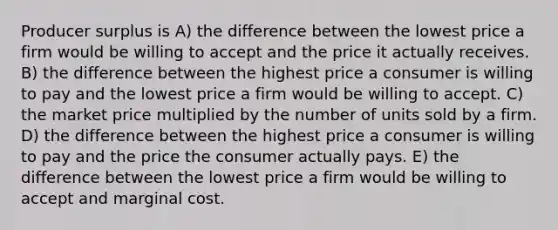 Producer surplus is A) the difference between the lowest price a firm would be willing to accept and the price it actually receives. B) the difference between the highest price a consumer is willing to pay and the lowest price a firm would be willing to accept. C) the market price multiplied by the number of units sold by a firm. D) the difference between the highest price a consumer is willing to pay and the price the consumer actually pays. E) the difference between the lowest price a firm would be willing to accept and marginal cost.