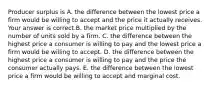 Producer surplus is A. the difference between the lowest price a firm would be willing to accept and the price it actually receives. Your answer is correct.B. the market price multiplied by the number of units sold by a firm. C. the difference between the highest price a consumer is willing to pay and the lowest price a firm would be willing to accept. D. the difference between the highest price a consumer is willing to pay and the price the consumer actually pays. E. the difference between the lowest price a firm would be willing to accept and marginal cost.