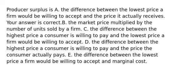 Producer surplus is A. the difference between the lowest price a firm would be willing to accept and the price it actually receives. Your answer is correct.B. the market price multiplied by the number of units sold by a firm. C. the difference between the highest price a consumer is willing to pay and the lowest price a firm would be willing to accept. D. the difference between the highest price a consumer is willing to pay and the price the consumer actually pays. E. the difference between the lowest price a firm would be willing to accept and marginal cost.