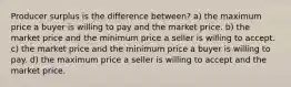 Producer surplus is the difference between? a) the maximum price a buyer is willing to pay and the market price. b) the market price and the minimum price a seller is willing to accept. c) the market price and the minimum price a buyer is willing to pay. d) the maximum price a seller is willing to accept and the market price.