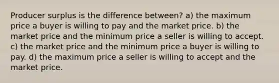 Producer surplus is the difference between? a) the maximum price a buyer is willing to pay and the market price. b) the market price and the minimum price a seller is willing to accept. c) the market price and the minimum price a buyer is willing to pay. d) the maximum price a seller is willing to accept and the market price.