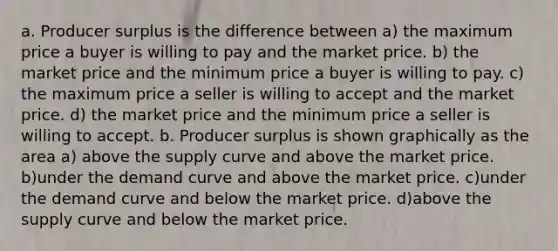 a. Producer surplus is the difference between a) the maximum price a buyer is willing to pay and the market price. b) the market price and the minimum price a buyer is willing to pay. c) the maximum price a seller is willing to accept and the market price. d) the market price and the minimum price a seller is willing to accept. b. Producer surplus is shown graphically as the area a) above the supply curve and above the market price. b)under the demand curve and above the market price. c)under the demand curve and below the market price. d)above the supply curve and below the market price.