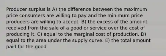 Producer surplus is A) the difference between the maximum price consumers are willing to pay and the minimum price producers are willing to accept. B) the excess of the amount received from the sale of a good or service over the cost of producing it. C) equal to the marginal cost of production. D) equal to the area under the supply curve. E) the total amount paid for the good.