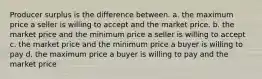 Producer surplus is the difference between. a. the maximum price a seller is willing to accept and the market price. b. the market price and the minimum price a seller is willing to accept c. the market price and the minimum price a buyer is willing to pay d. the maximum price a buyer is willing to pay and the market price