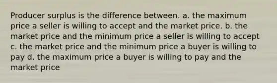 Producer surplus is the difference between. a. the maximum price a seller is willing to accept and the market price. b. the market price and the minimum price a seller is willing to accept c. the market price and the minimum price a buyer is willing to pay d. the maximum price a buyer is willing to pay and the market price