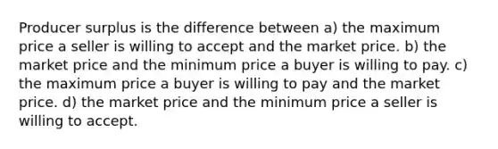 Producer surplus is the difference between a) the maximum price a seller is willing to accept and the market price. b) the market price and the minimum price a buyer is willing to pay. c) the maximum price a buyer is willing to pay and the market price. d) the market price and the minimum price a seller is willing to accept.