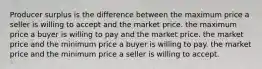 Producer surplus is the difference between the maximum price a seller is willing to accept and the market price. the maximum price a buyer is willing to pay and the market price. the market price and the minimum price a buyer is willing to pay. the market price and the minimum price a seller is willing to accept.