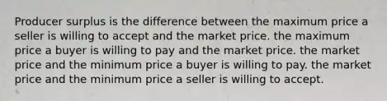 Producer surplus is the difference between the maximum price a seller is willing to accept and the market price. the maximum price a buyer is willing to pay and the market price. the market price and the minimum price a buyer is willing to pay. the market price and the minimum price a seller is willing to accept.