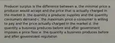 Producer surplus is the difference between a. the minimal price a producer would accept and the price that is actually charged in the market b. the quantity a producer supplies and the quantity consumers demand c. the maximum price a consumer is willing to pay and the price actually charged in the market d. the quantity a business produces before and after government imposes a price floor e. the quantity a business produces before and after government regulation