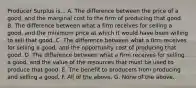 Producer Surplus is... A. The difference between the price of a good, and the marginal cost to the firm of producing that good. B. The difference between what a firm receives for selling a good, and the minimum price at which it would have been willing to sell that good. C. The difference between what a firm receives for selling a good, and the opportunity cost of producing that good. D. The difference between what a firm receives for selling a good, and the value of the resources that must be used to produce that good. E. The benefit to producers from producing and selling a good. F. All of the above. G. None of the above.