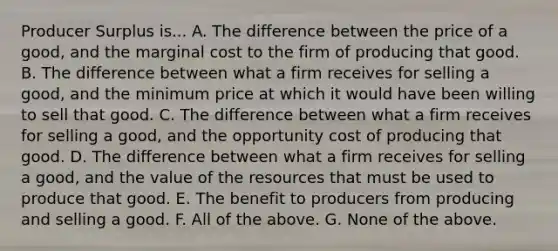 Producer Surplus is... A. The difference between the price of a good, and the marginal cost to the firm of producing that good. B. The difference between what a firm receives for selling a good, and the minimum price at which it would have been willing to sell that good. C. The difference between what a firm receives for selling a good, and the opportunity cost of producing that good. D. The difference between what a firm receives for selling a good, and the value of the resources that must be used to produce that good. E. The benefit to producers from producing and selling a good. F. All of the above. G. None of the above.