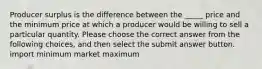 Producer surplus is the difference between the _____ price and the minimum price at which a producer would be willing to sell a particular quantity. Please choose the correct answer from the following choices, and then select the submit answer button. import minimum market maximum