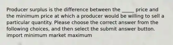 Producer surplus is the difference between the _____ price and the minimum price at which a producer would be willing to sell a particular quantity. Please choose the correct answer from the following choices, and then select the submit answer button. import minimum market maximum