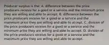 Producer surplus is the: A. difference between the price producers receive for a good or a service and the minimum price they are willing and able to accept. B. difference between the price producers receive for a good or a service and the maximum price they are willing and able to accept. C. division of the price producers receive for a good or a service and the minimum price they are willing and able to accept. D. division of the price producers receive for a good or a service and the maximum price they are willing and able to accept.