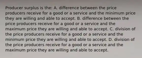 Producer surplus is the: A. difference between the price producers receive for a good or a service and the minimum price they are willing and able to accept. B. difference between the price producers receive for a good or a service and the maximum price they are willing and able to accept. C. division of the price producers receive for a good or a service and the minimum price they are willing and able to accept. D. division of the price producers receive for a good or a service and the maximum price they are willing and able to accept.