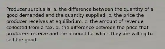 Producer surplus is: a. the difference between the quantity of a good demanded and the quantity supplied. b. the price the producer receives at equilibrium. c. the amount of revenue collected from a tax. d. the difference between the price that producers receive and the amount for which they are willing to sell the good.