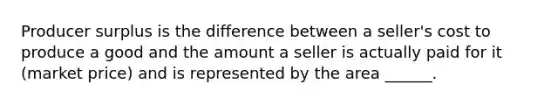 Producer surplus is the difference between a seller's cost to produce a good and the amount a seller is actually paid for it (market price) and is represented by the area ______.