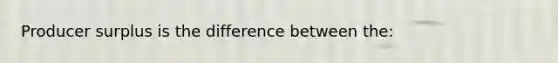 Producer surplus is the difference between the: