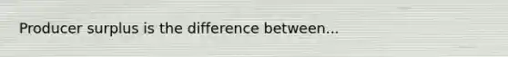 Producer surplus is the difference between...