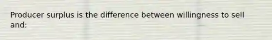 Producer surplus is the difference between willingness to sell and: