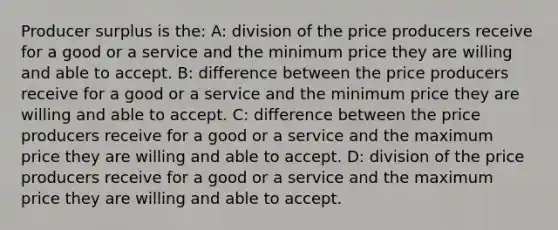 Producer surplus is the: A: division of the price producers receive for a good or a service and the minimum price they are willing and able to accept. B: difference between the price producers receive for a good or a service and the minimum price they are willing and able to accept. C: difference between the price producers receive for a good or a service and the maximum price they are willing and able to accept. D: division of the price producers receive for a good or a service and the maximum price they are willing and able to accept.