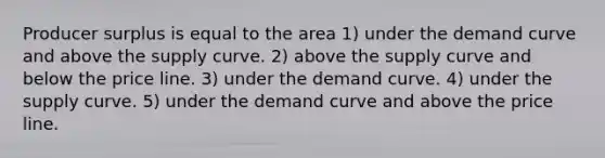 Producer surplus is equal to the area 1) under the demand curve and above the supply curve. 2) above the supply curve and below the price line. 3) under the demand curve. 4) under the supply curve. 5) under the demand curve and above the price line.