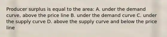 Producer surplus is equal to the area: A. under the demand curve, above the price line B. under the demand curve C. under the supply curve D. above the supply curve and below the price line