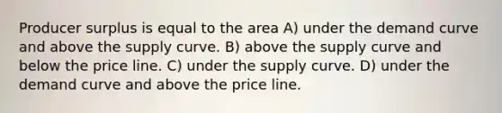 Producer surplus is equal to the area A) under the demand curve and above the supply curve. B) above the supply curve and below the price line. C) under the supply curve. D) under the demand curve and above the price line.