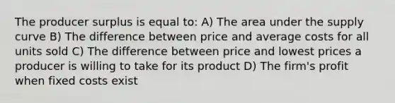 The producer surplus is equal to: A) The area under the supply curve B) The difference between price and average costs for all units sold C) The difference between price and lowest prices a producer is willing to take for its product D) The firm's profit when fixed costs exist