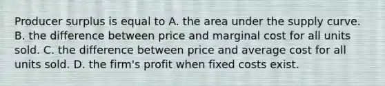 Producer surplus is equal to A. the area under the supply curve. B. the difference between price and marginal cost for all units sold. C. the difference between price and average cost for all units sold. D. the firm's profit when fixed costs exist.