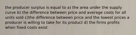 the producer surplus is equal to a) the area under the supply curve b) the difference between price and average costs for all units sold c)the difference between price and the lowest prices a producer is willing to take for its product d) the firms profits when fixed costs exist