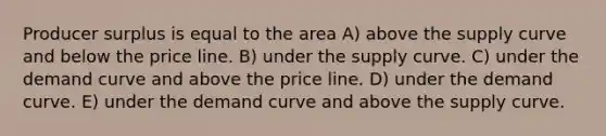 Producer surplus is equal to the area A) above the supply curve and below the price line. B) under the supply curve. C) under the demand curve and above the price line. D) under the demand curve. E) under the demand curve and above the supply curve.