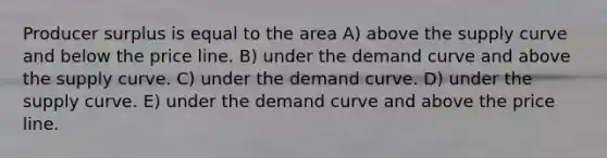 Producer surplus is equal to the area A) above the supply curve and below the price line. B) under the demand curve and above the supply curve. C) under the demand curve. D) under the supply curve. E) under the demand curve and above the price line.