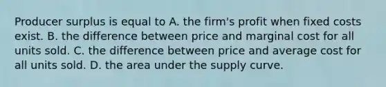 Producer surplus is equal to A. the firm's profit when fixed costs exist. B. the difference between price and marginal cost for all units sold. C. the difference between price and average cost for all units sold. D. the area under the supply curve.