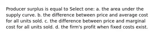 Producer surplus is equal to Select one: a. the area under the supply curve. b. the difference between price and average cost for all units sold. c. the difference between price and marginal cost for all units sold. d. the firm's profit when fixed costs exist.