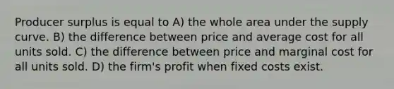 Producer surplus is equal to A) the whole area under the supply curve. B) the difference between price and average cost for all units sold. C) the difference between price and marginal cost for all units sold. D) the firm's profit when fixed costs exist.