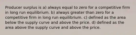 Producer surplus is a) always equal to zero for a competitive firm in long run equilibrium. b) always greater than zero for a competitive firm in long run equilibrium. c) defined as the area below the supply curve and above the price. d) defined as the area above the supply curve and above the price.