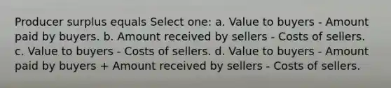 Producer surplus equals Select one: a. Value to buyers - Amount paid by buyers. b. Amount received by sellers - Costs of sellers. c. Value to buyers - Costs of sellers. d. Value to buyers - Amount paid by buyers + Amount received by sellers - Costs of sellers.