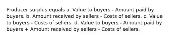 Producer surplus equals a. Value to buyers - Amount paid by buyers. b. Amount received by sellers - Costs of sellers. c. Value to buyers - Costs of sellers. d. Value to buyers - Amount paid by buyers + Amount received by sellers - Costs of sellers.