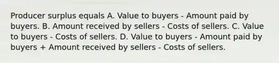 Producer surplus equals A. Value to buyers - Amount paid by buyers. B. Amount received by sellers - Costs of sellers. C. Value to buyers - Costs of sellers. D. Value to buyers - Amount paid by buyers + Amount received by sellers - Costs of sellers.