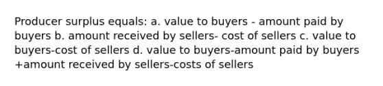 Producer surplus equals: a. value to buyers - amount paid by buyers b. amount received by sellers- cost of sellers c. value to buyers-cost of sellers d. value to buyers-amount paid by buyers +amount received by sellers-costs of sellers