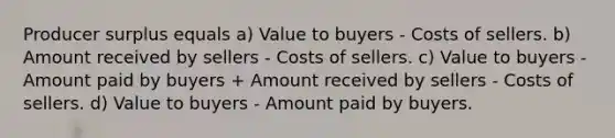 Producer surplus equals a) Value to buyers - Costs of sellers. b) Amount received by sellers - Costs of sellers. c) Value to buyers - Amount paid by buyers + Amount received by sellers - Costs of sellers. d) Value to buyers - Amount paid by buyers.